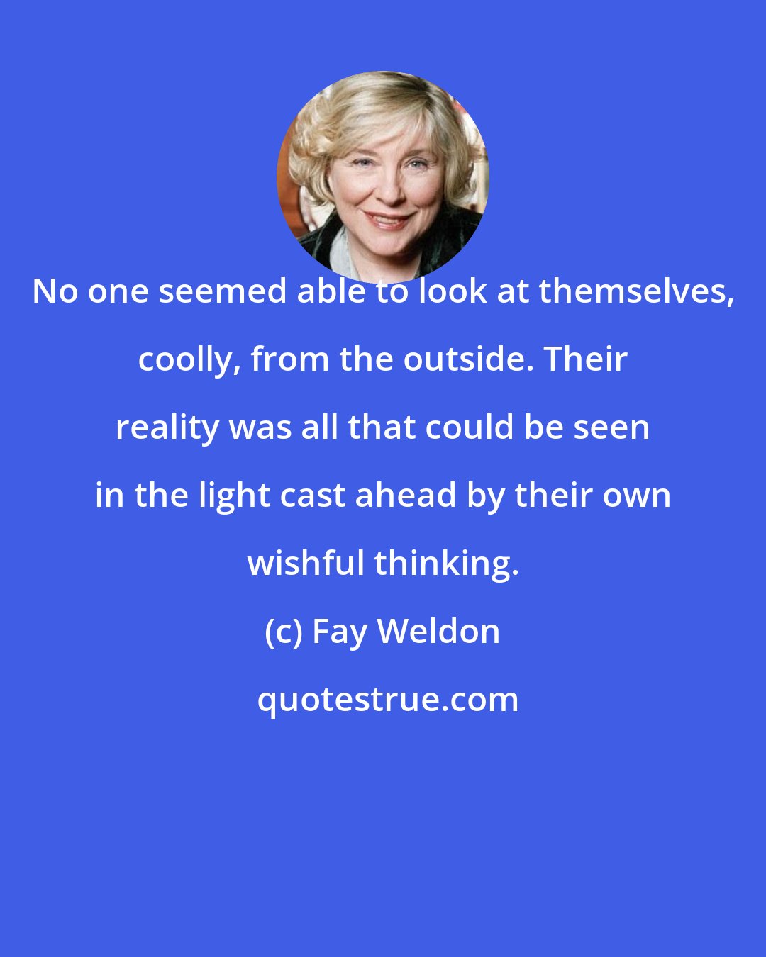 Fay Weldon: No one seemed able to look at themselves, coolly, from the outside. Their reality was all that could be seen in the light cast ahead by their own wishful thinking.