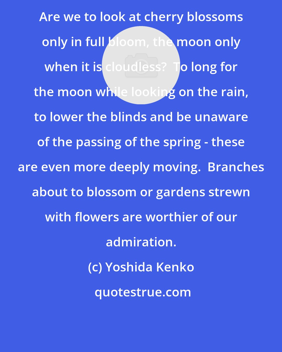 Yoshida Kenko: Are we to look at cherry blossoms only in full bloom, the moon only when it is cloudless?  To long for the moon while looking on the rain, to lower the blinds and be unaware of the passing of the spring - these are even more deeply moving.  Branches about to blossom or gardens strewn with flowers are worthier of our admiration.