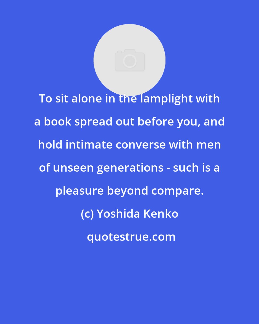 Yoshida Kenko: To sit alone in the lamplight with a book spread out before you, and hold intimate converse with men of unseen generations - such is a pleasure beyond compare.