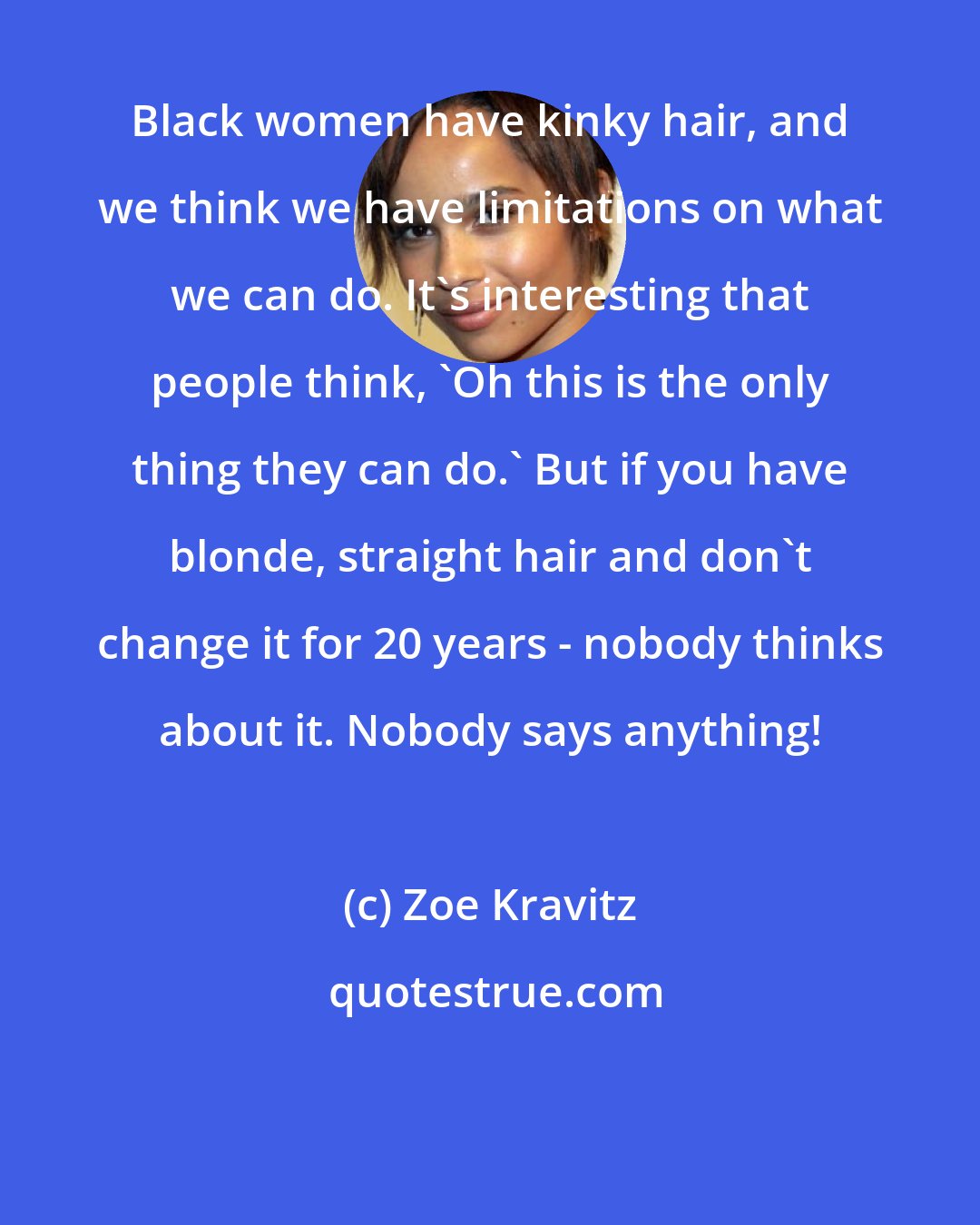 Zoe Kravitz: Black women have kinky hair, and we think we have limitations on what we can do. It's interesting that people think, 'Oh this is the only thing they can do.' But if you have blonde, straight hair and don't change it for 20 years - nobody thinks about it. Nobody says anything!