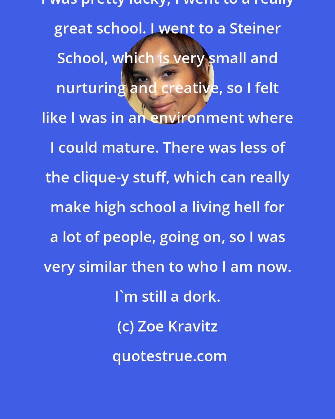 Zoe Kravitz: I was pretty lucky, I went to a really great school. I went to a Steiner School, which is very small and nurturing and creative, so I felt like I was in an environment where I could mature. There was less of the clique-y stuff, which can really make high school a living hell for a lot of people, going on, so I was very similar then to who I am now. I'm still a dork.