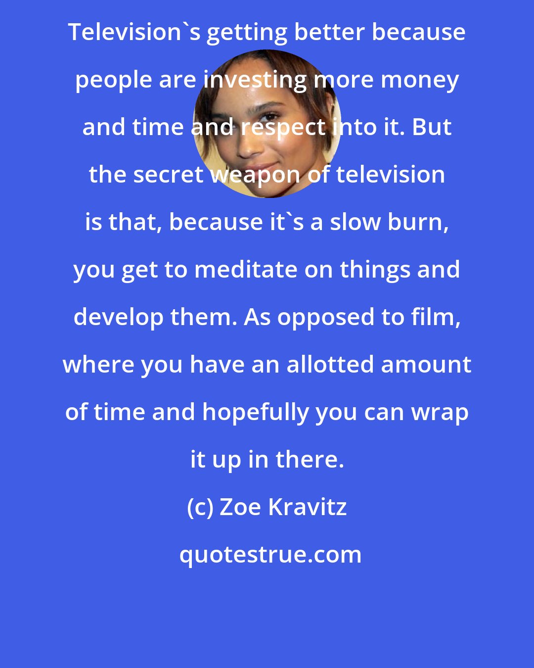 Zoe Kravitz: Television's getting better because people are investing more money and time and respect into it. But the secret weapon of television is that, because it's a slow burn, you get to meditate on things and develop them. As opposed to film, where you have an allotted amount of time and hopefully you can wrap it up in there.