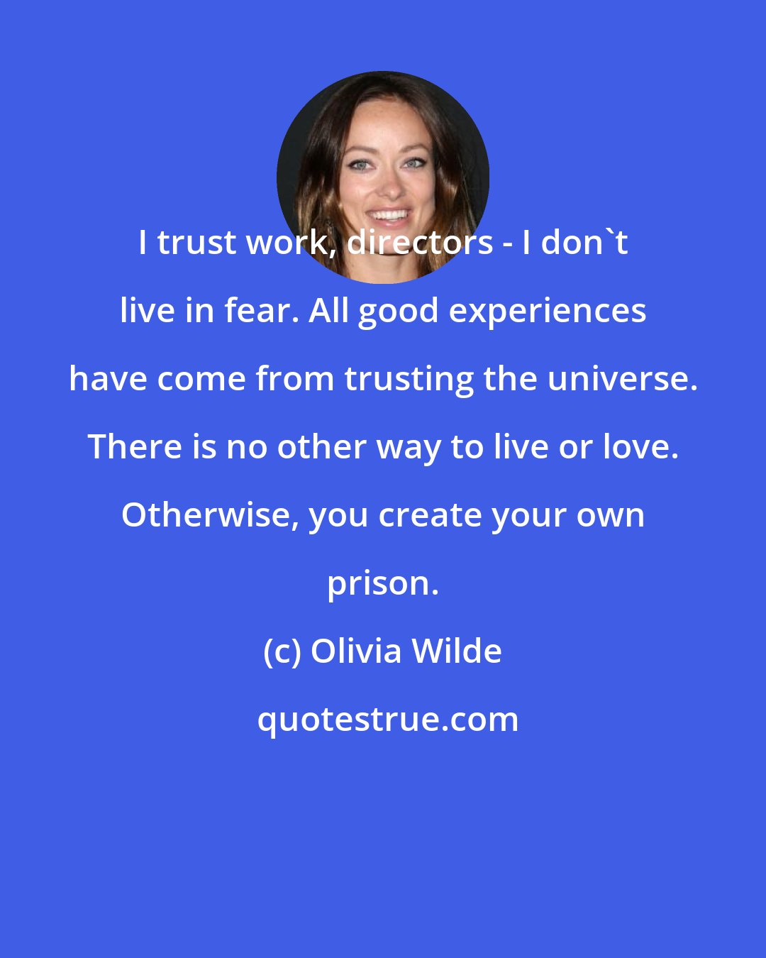 Olivia Wilde: I trust work, directors - I don't live in fear. All good experiences have come from trusting the universe. There is no other way to live or love. Otherwise, you create your own prison.