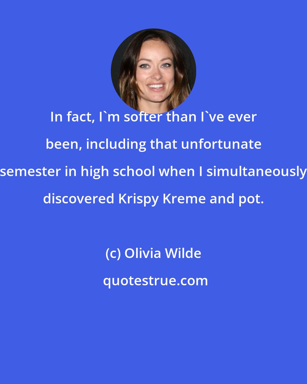 Olivia Wilde: In fact, I'm softer than I've ever been, including that unfortunate semester in high school when I simultaneously discovered Krispy Kreme and pot.
