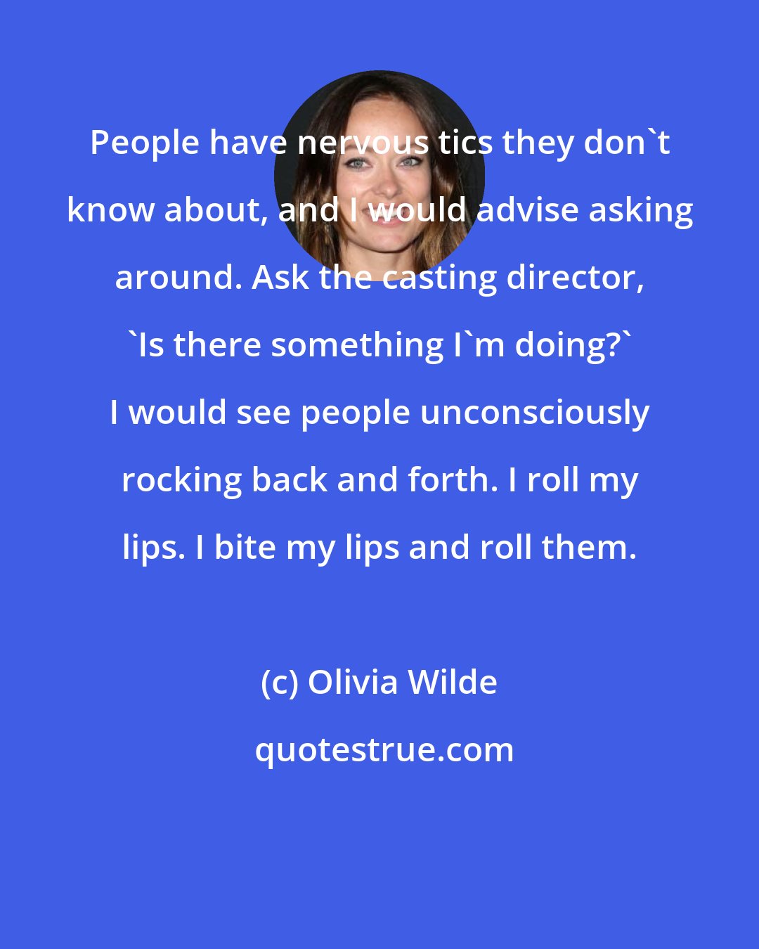 Olivia Wilde: People have nervous tics they don't know about, and I would advise asking around. Ask the casting director, 'Is there something I'm doing?' I would see people unconsciously rocking back and forth. I roll my lips. I bite my lips and roll them.