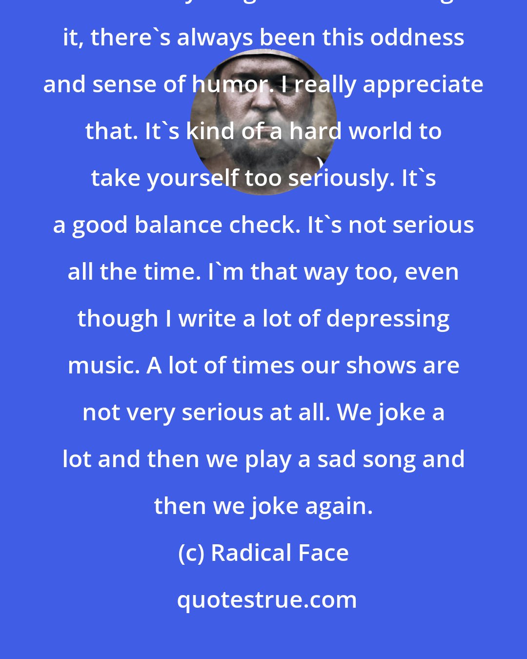 Radical Face: In all honesty I think, sometimes with the LGBT community, if you look at anything else surrounding it, there's always been this oddness and sense of humor. I really appreciate that. It's kind of a hard world to take yourself too seriously. It's a good balance check. It's not serious all the time. I'm that way too, even though I write a lot of depressing music. A lot of times our shows are not very serious at all. We joke a lot and then we play a sad song and then we joke again.