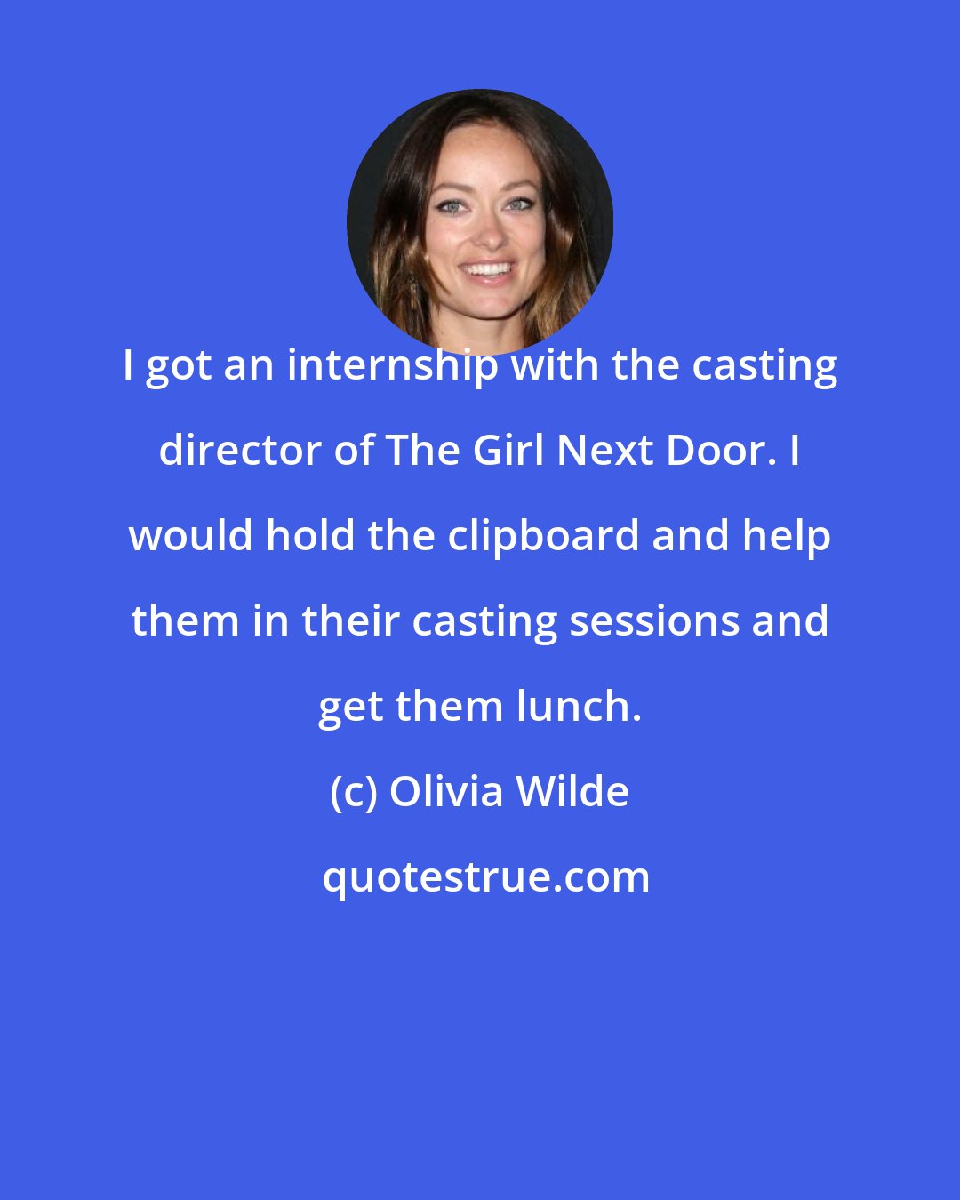 Olivia Wilde: I got an internship with the casting director of The Girl Next Door. I would hold the clipboard and help them in their casting sessions and get them lunch.