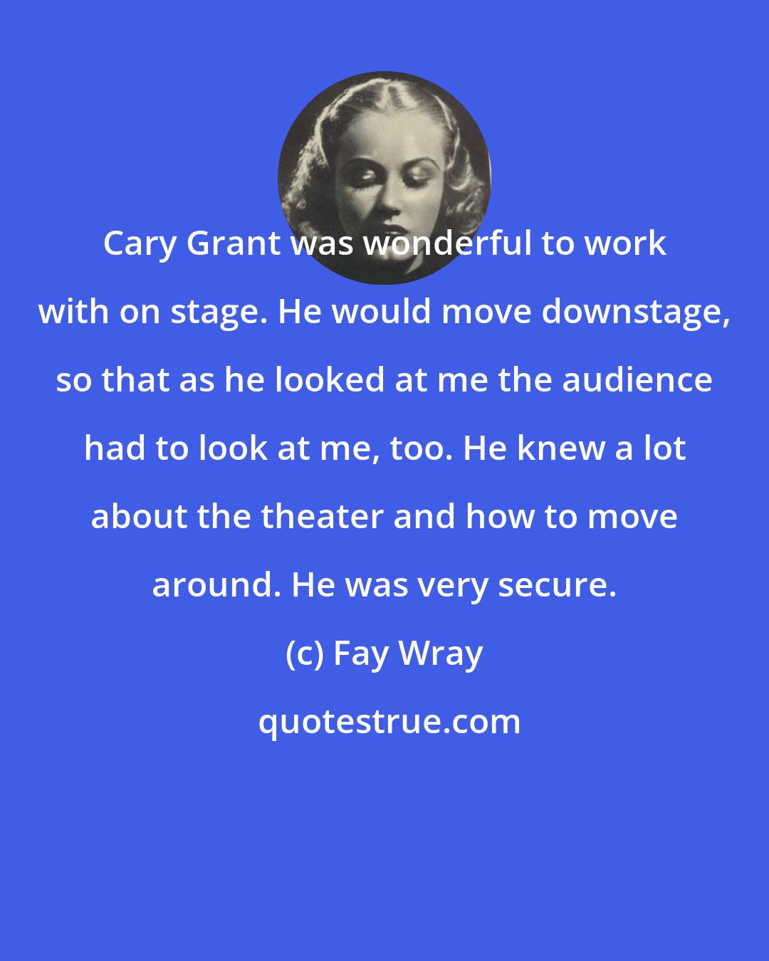 Fay Wray: Cary Grant was wonderful to work with on stage. He would move downstage, so that as he looked at me the audience had to look at me, too. He knew a lot about the theater and how to move around. He was very secure.