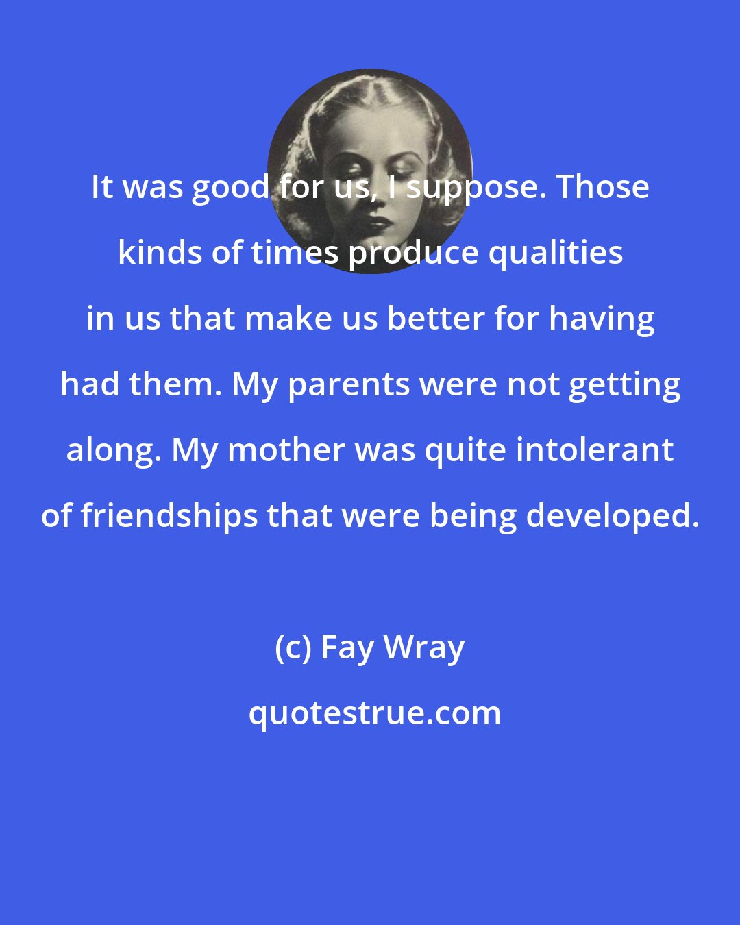 Fay Wray: It was good for us, I suppose. Those kinds of times produce qualities in us that make us better for having had them. My parents were not getting along. My mother was quite intolerant of friendships that were being developed.