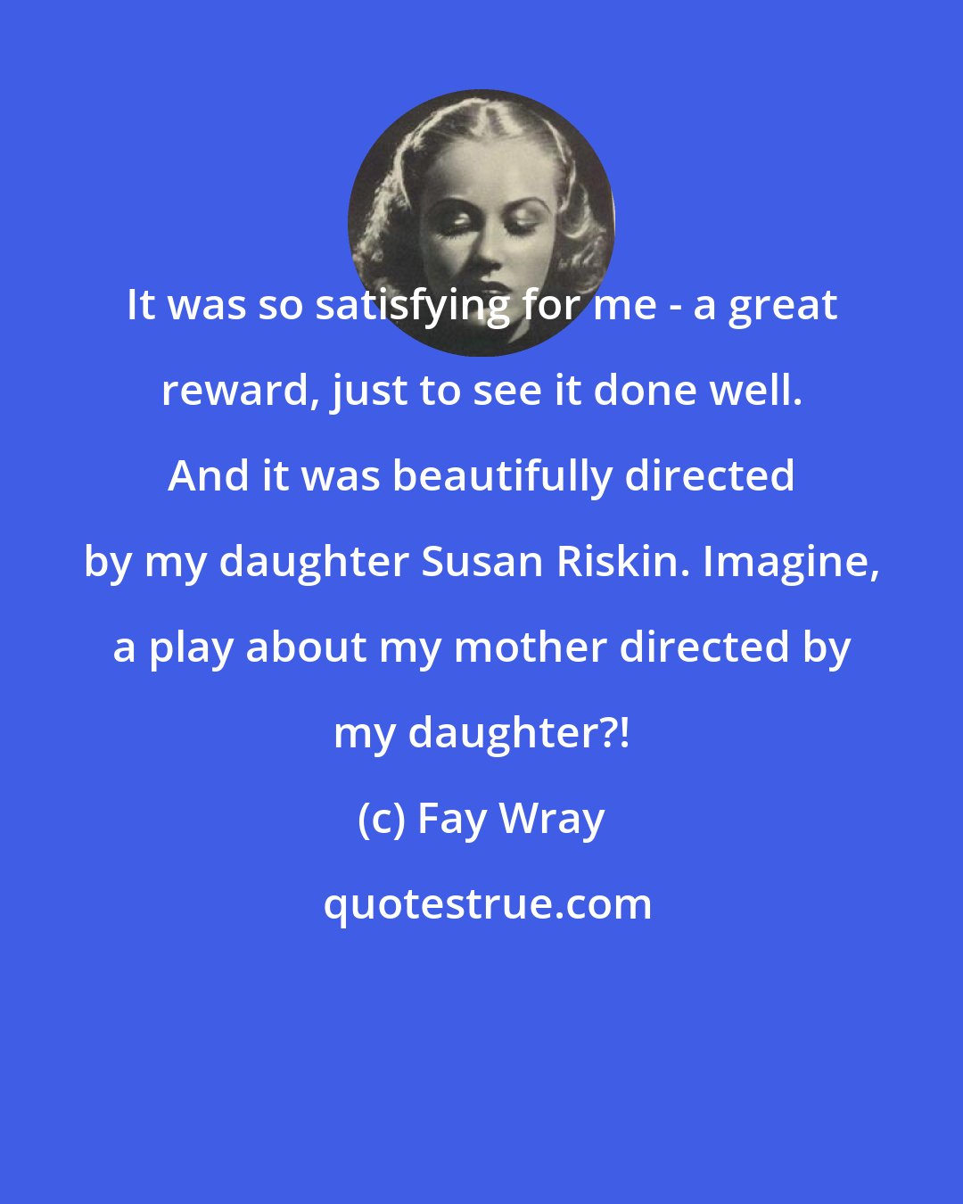 Fay Wray: It was so satisfying for me - a great reward, just to see it done well. And it was beautifully directed by my daughter Susan Riskin. Imagine, a play about my mother directed by my daughter?!