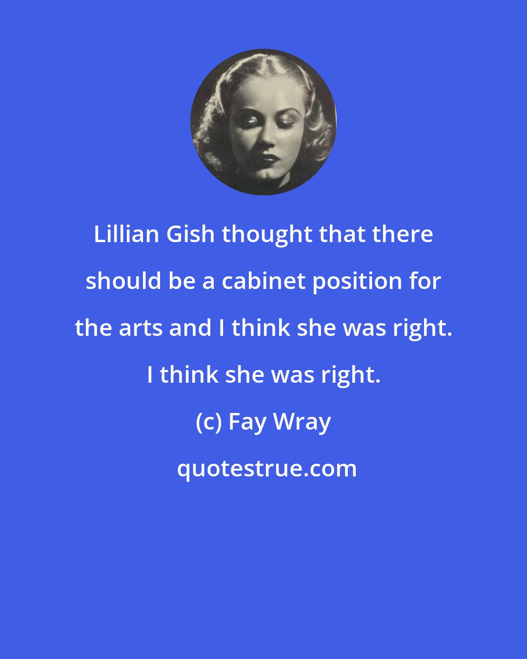 Fay Wray: Lillian Gish thought that there should be a cabinet position for the arts and I think she was right. I think she was right.