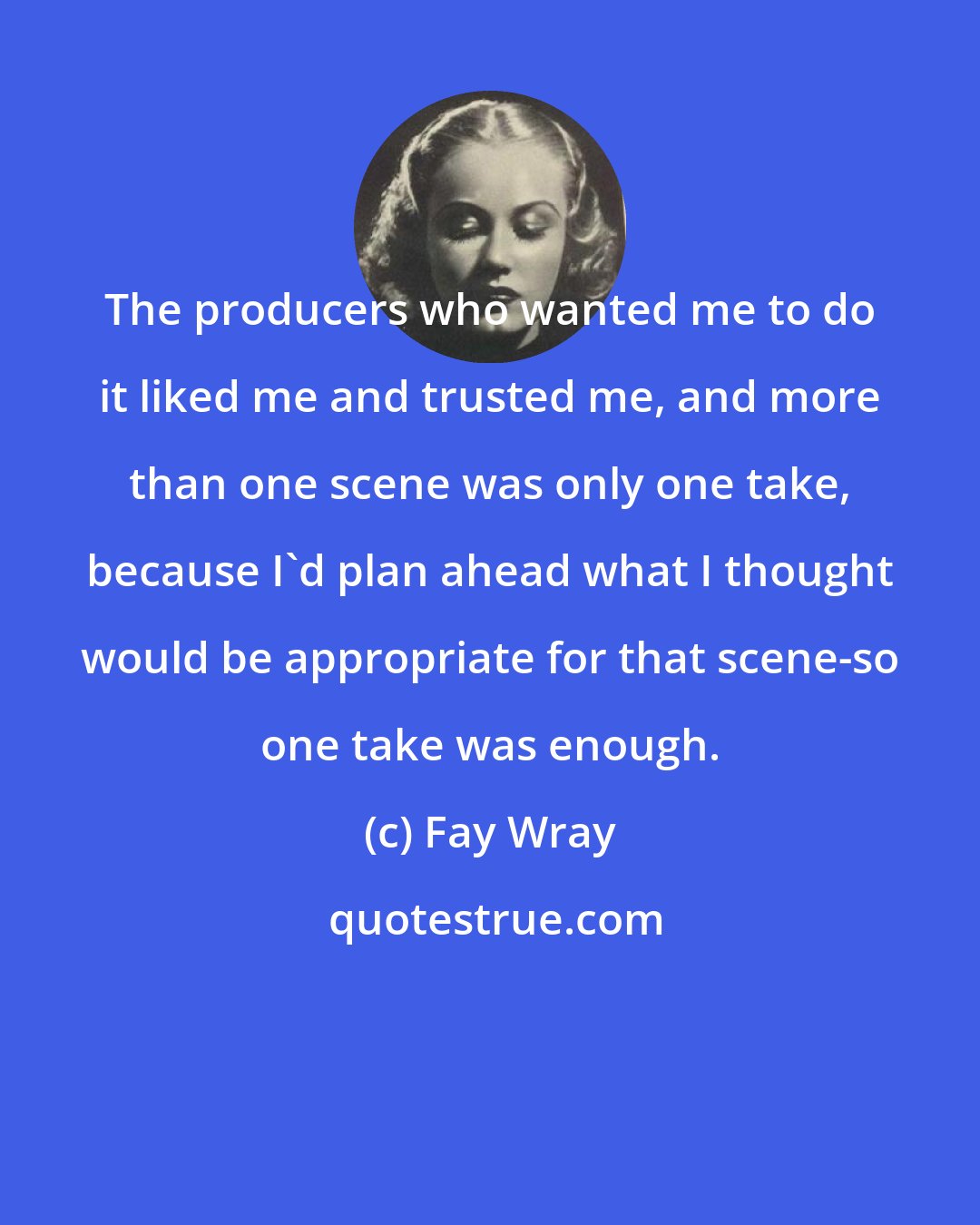 Fay Wray: The producers who wanted me to do it liked me and trusted me, and more than one scene was only one take, because I'd plan ahead what I thought would be appropriate for that scene-so one take was enough.