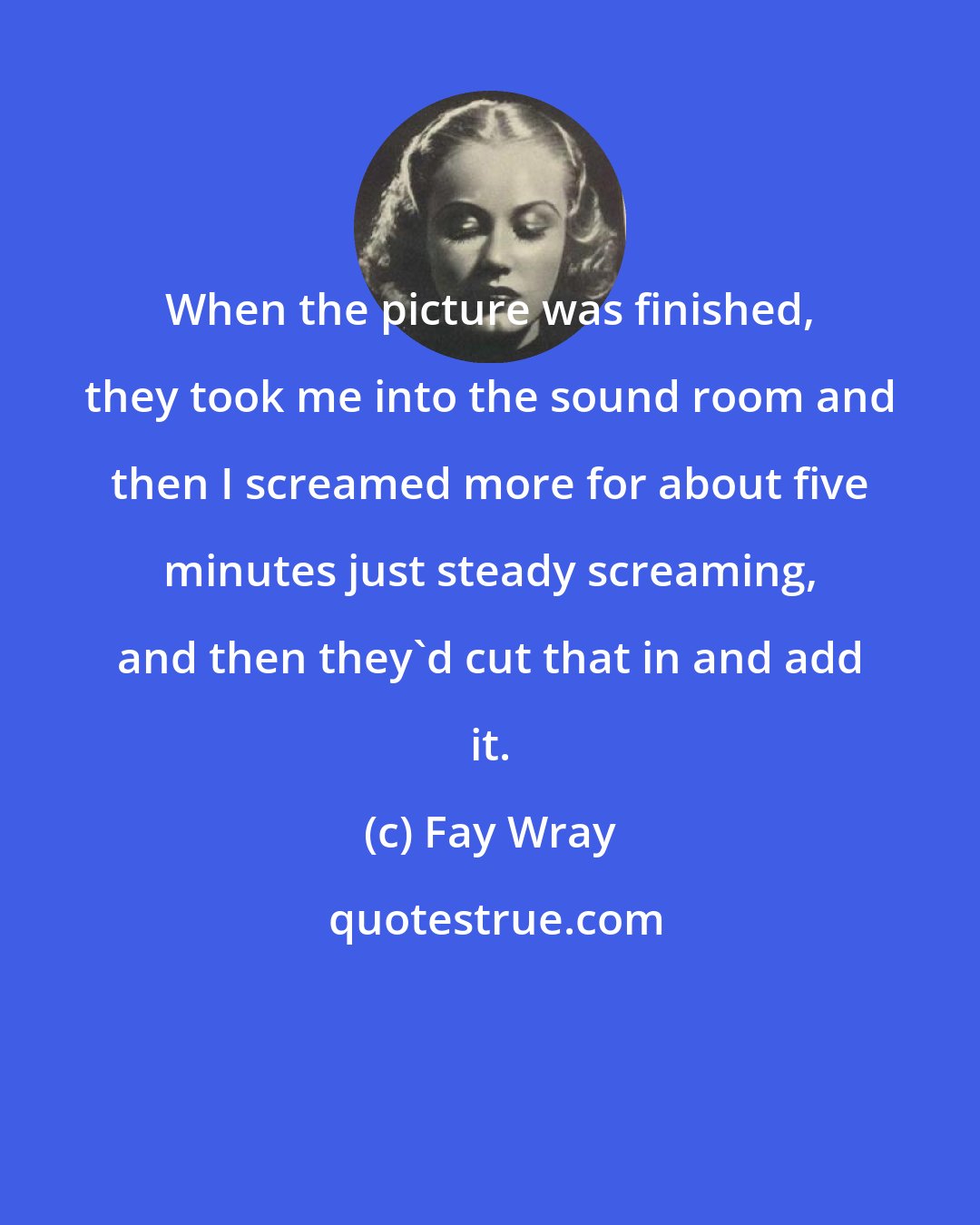 Fay Wray: When the picture was finished, they took me into the sound room and then I screamed more for about five minutes just steady screaming, and then they'd cut that in and add it.