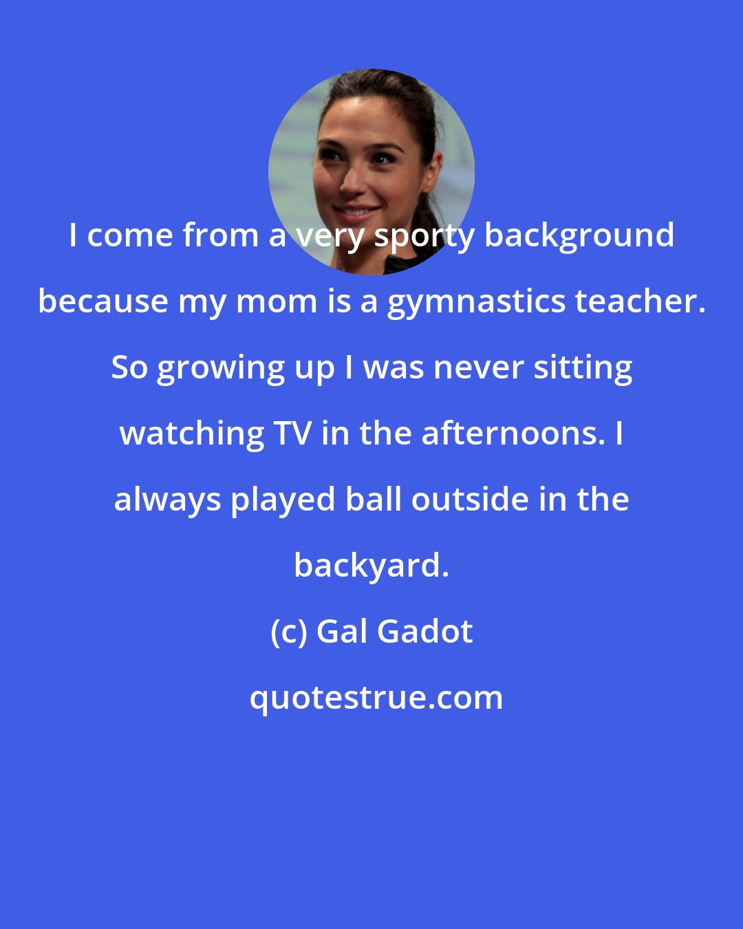 Gal Gadot: I come from a very sporty background because my mom is a gymnastics teacher. So growing up I was never sitting watching TV in the afternoons. I always played ball outside in the backyard.