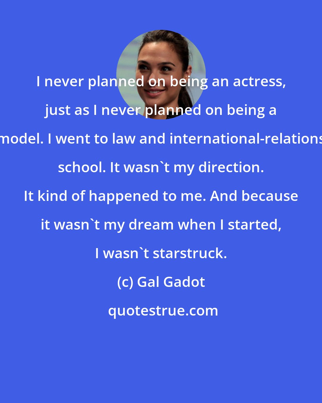 Gal Gadot: I never planned on being an actress, just as I never planned on being a model. I went to law and international-relations school. It wasn't my direction. It kind of happened to me. And because it wasn't my dream when I started, I wasn't starstruck.