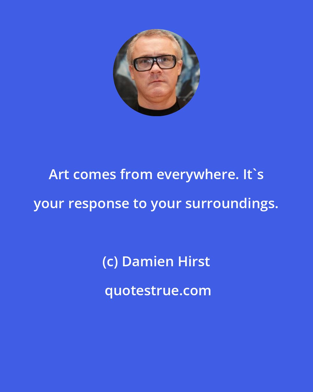 Damien Hirst: Art comes from everywhere. It's your response to your surroundings.