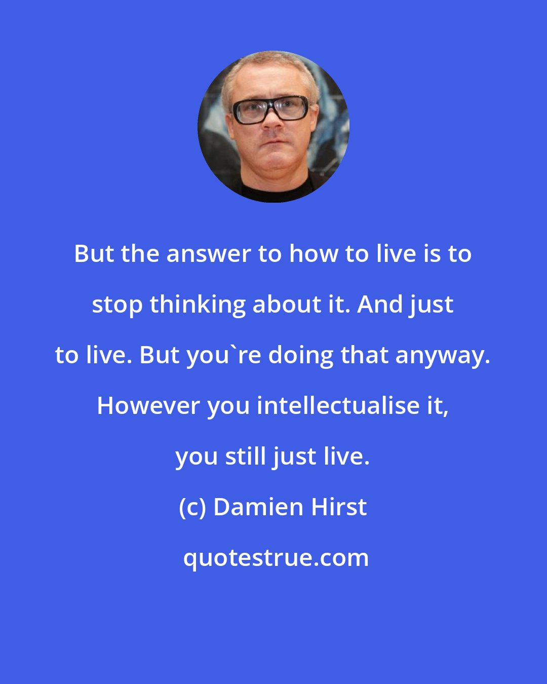 Damien Hirst: But the answer to how to live is to stop thinking about it. And just to live. But you're doing that anyway. However you intellectualise it, you still just live.