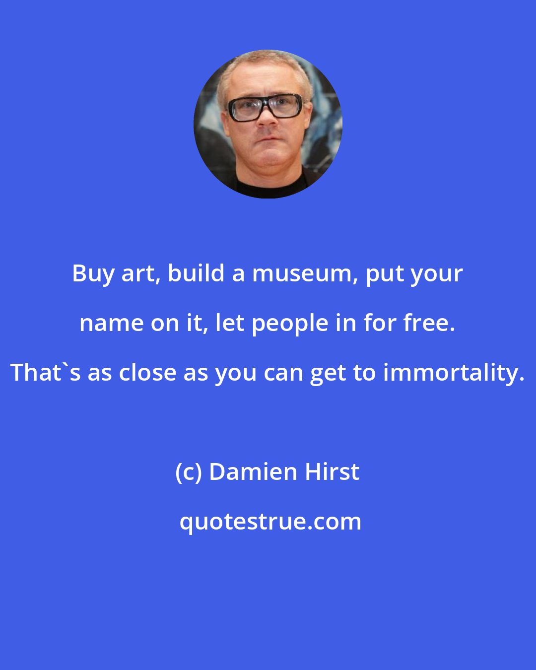 Damien Hirst: Buy art, build a museum, put your name on it, let people in for free. That's as close as you can get to immortality.