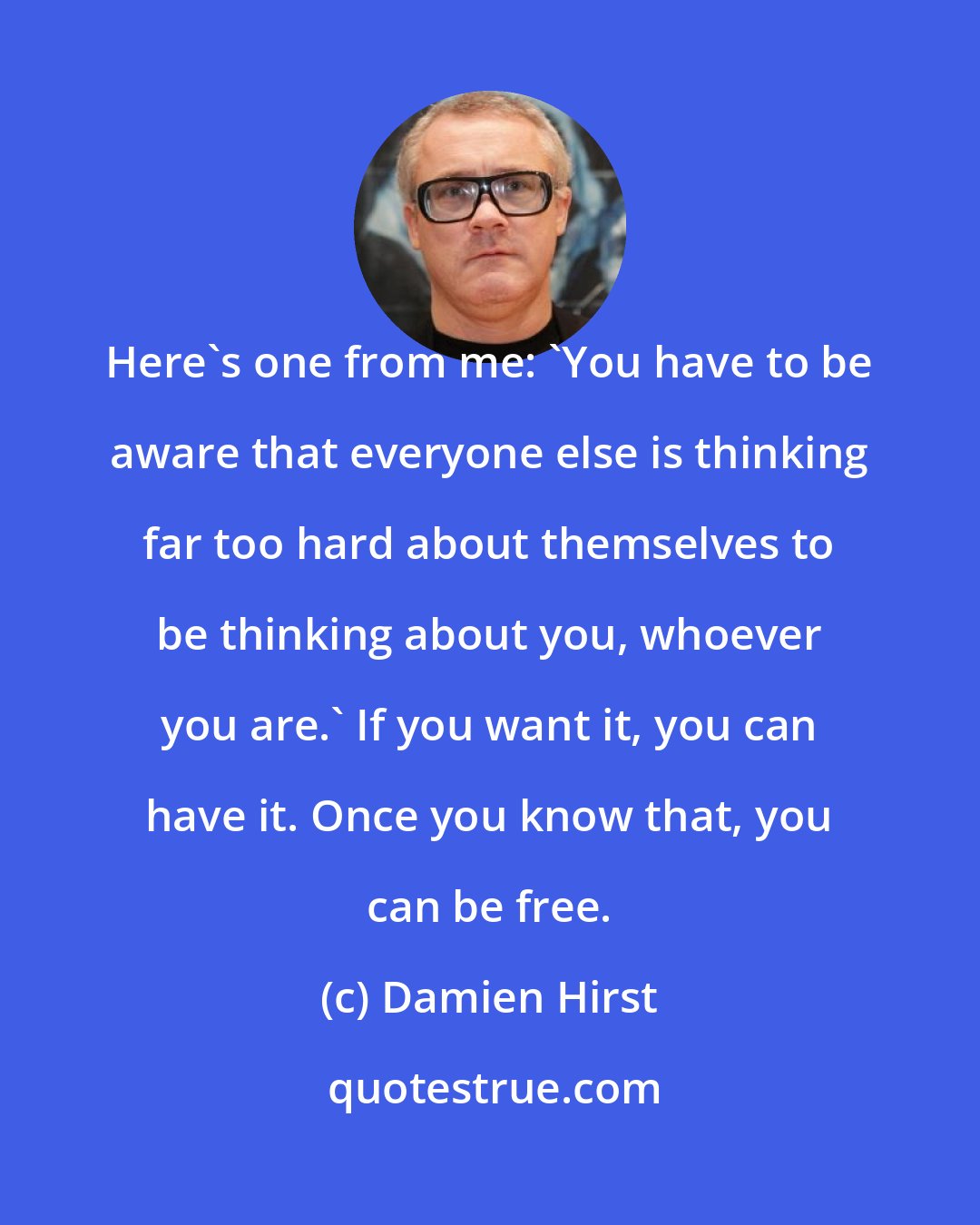 Damien Hirst: Here's one from me: 'You have to be aware that everyone else is thinking far too hard about themselves to be thinking about you, whoever you are.' If you want it, you can have it. Once you know that, you can be free.