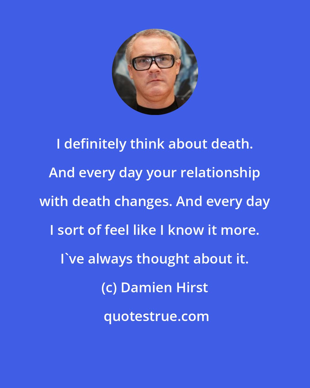 Damien Hirst: I definitely think about death. And every day your relationship with death changes. And every day I sort of feel like I know it more. I've always thought about it.