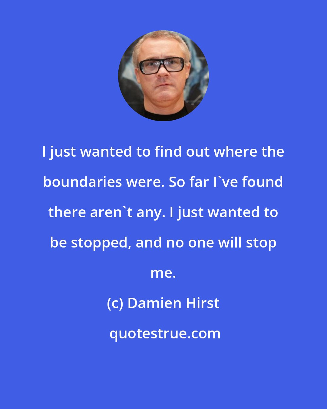 Damien Hirst: I just wanted to find out where the boundaries were. So far I've found there aren't any. I just wanted to be stopped, and no one will stop me.