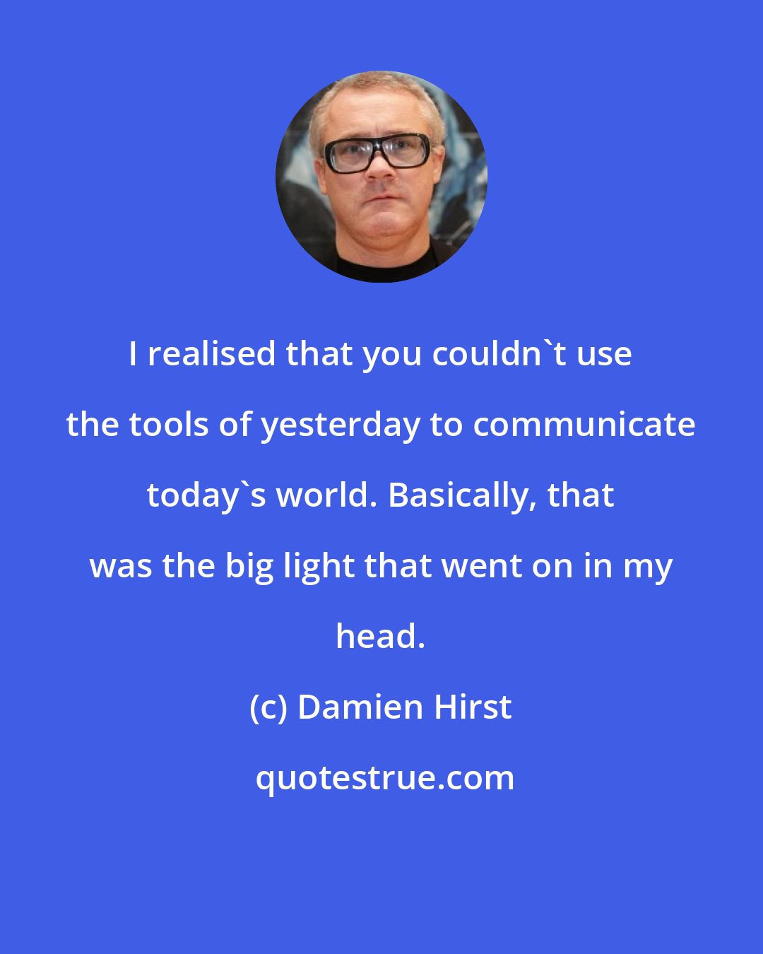 Damien Hirst: I realised that you couldn't use the tools of yesterday to communicate today's world. Basically, that was the big light that went on in my head.