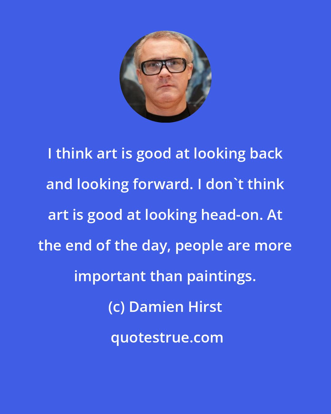 Damien Hirst: I think art is good at looking back and looking forward. I don't think art is good at looking head-on. At the end of the day, people are more important than paintings.