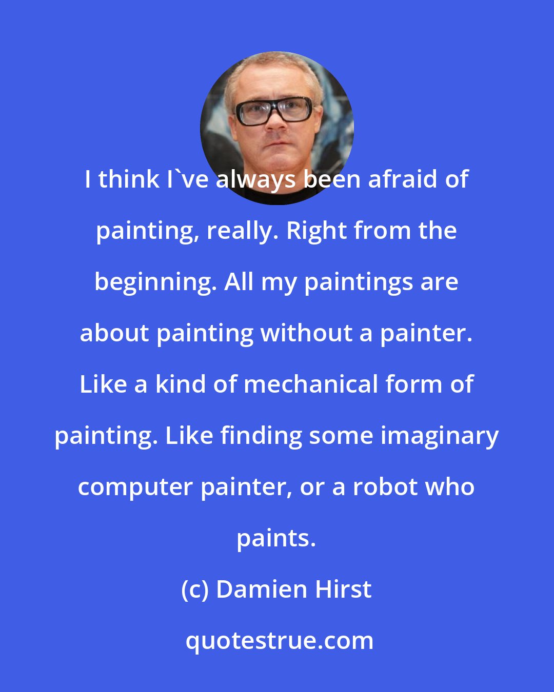 Damien Hirst: I think I've always been afraid of painting, really. Right from the beginning. All my paintings are about painting without a painter. Like a kind of mechanical form of painting. Like finding some imaginary computer painter, or a robot who paints.