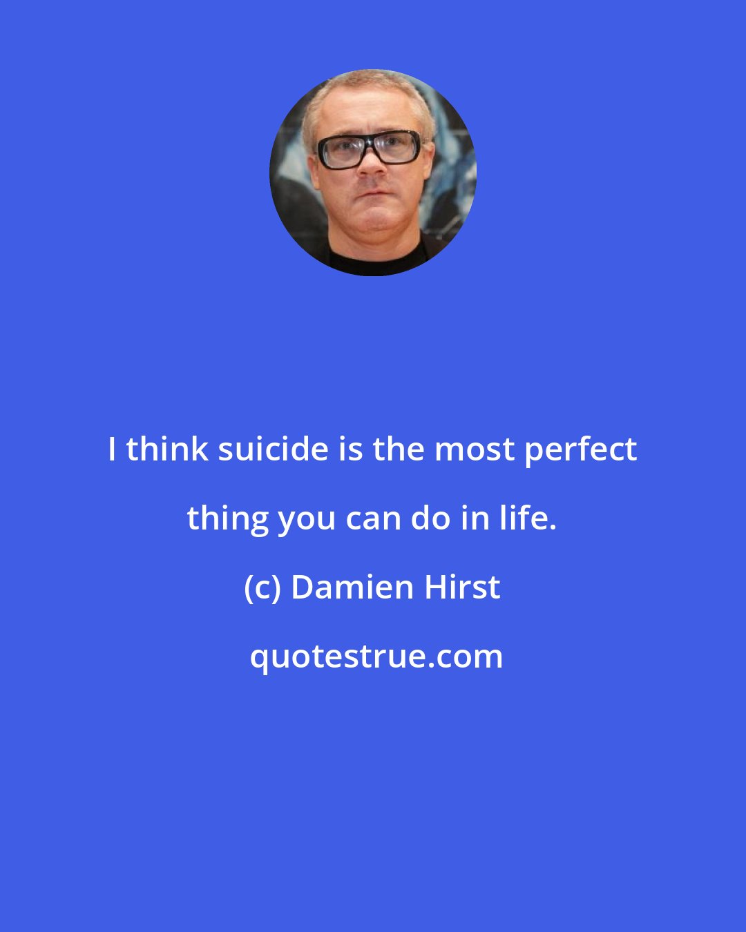 Damien Hirst: I think suicide is the most perfect thing you can do in life.