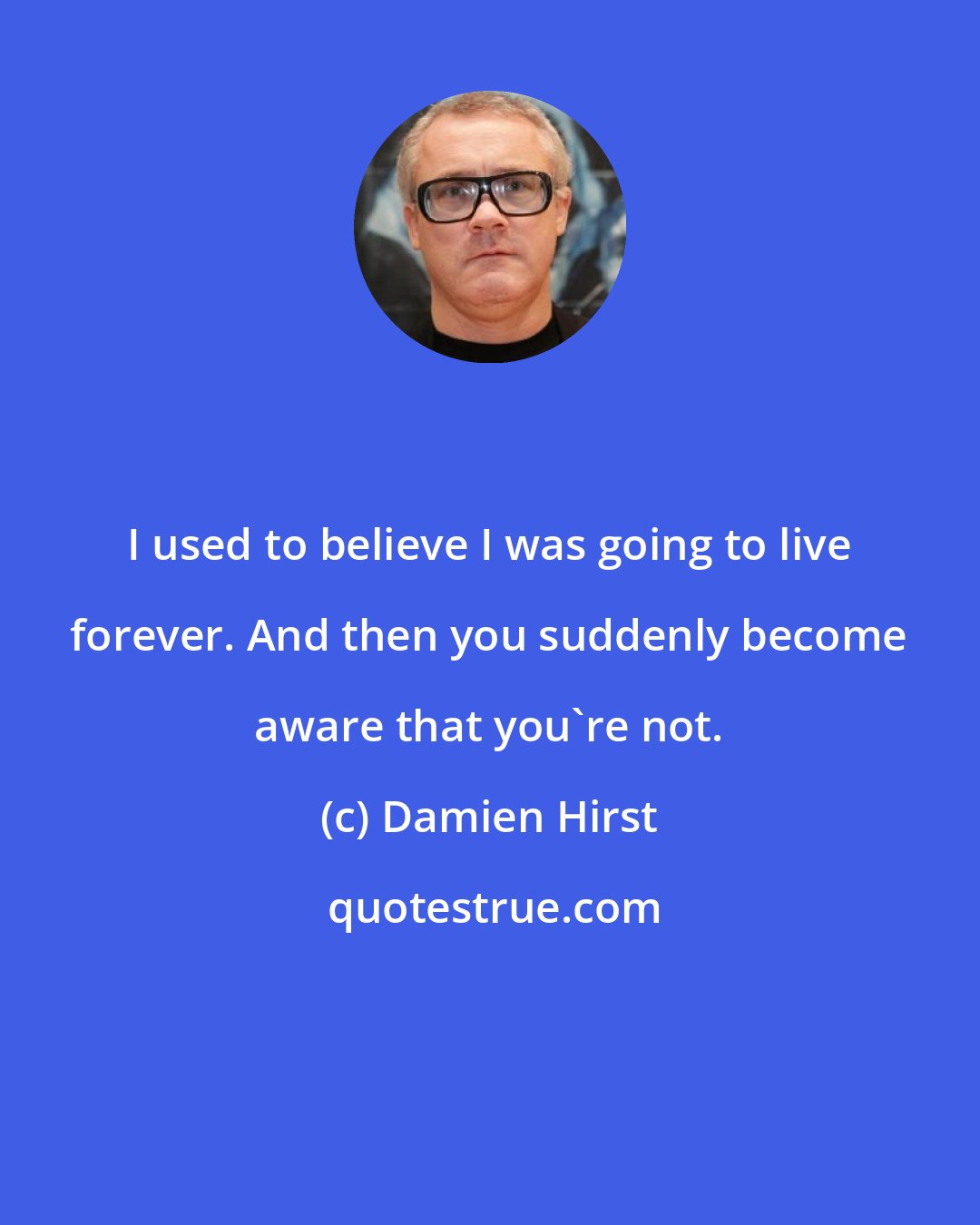 Damien Hirst: I used to believe I was going to live forever. And then you suddenly become aware that you're not.