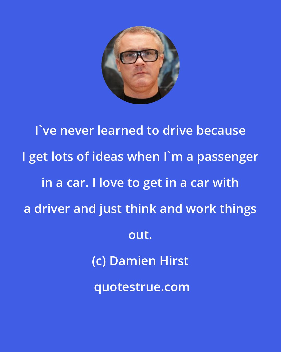 Damien Hirst: I've never learned to drive because I get lots of ideas when I'm a passenger in a car. I love to get in a car with a driver and just think and work things out.