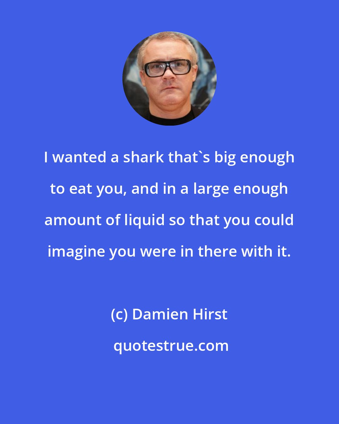 Damien Hirst: I wanted a shark that's big enough to eat you, and in a large enough amount of liquid so that you could imagine you were in there with it.