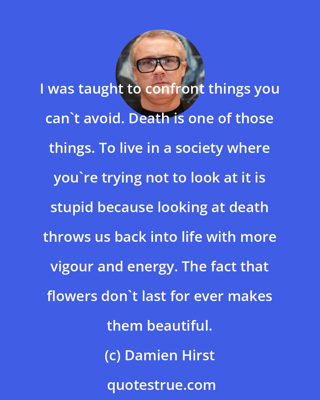 Damien Hirst: I was taught to confront things you can't avoid. Death is one of those things. To live in a society where you're trying not to look at it is stupid because looking at death throws us back into life with more vigour and energy. The fact that flowers don't last for ever makes them beautiful.