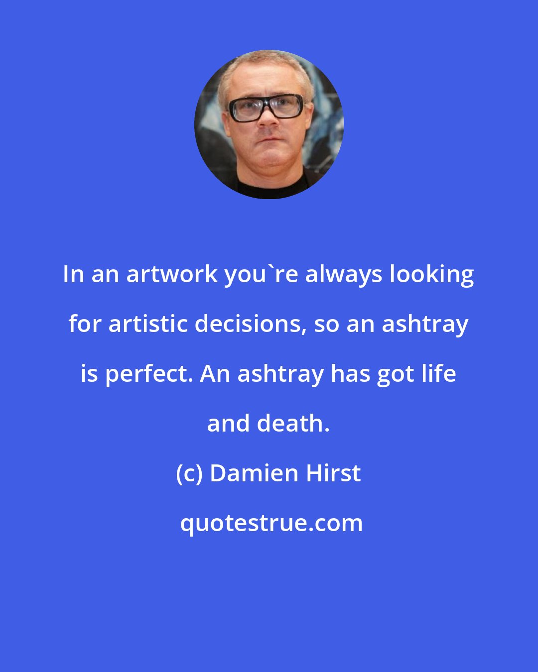 Damien Hirst: In an artwork you're always looking for artistic decisions, so an ashtray is perfect. An ashtray has got life and death.