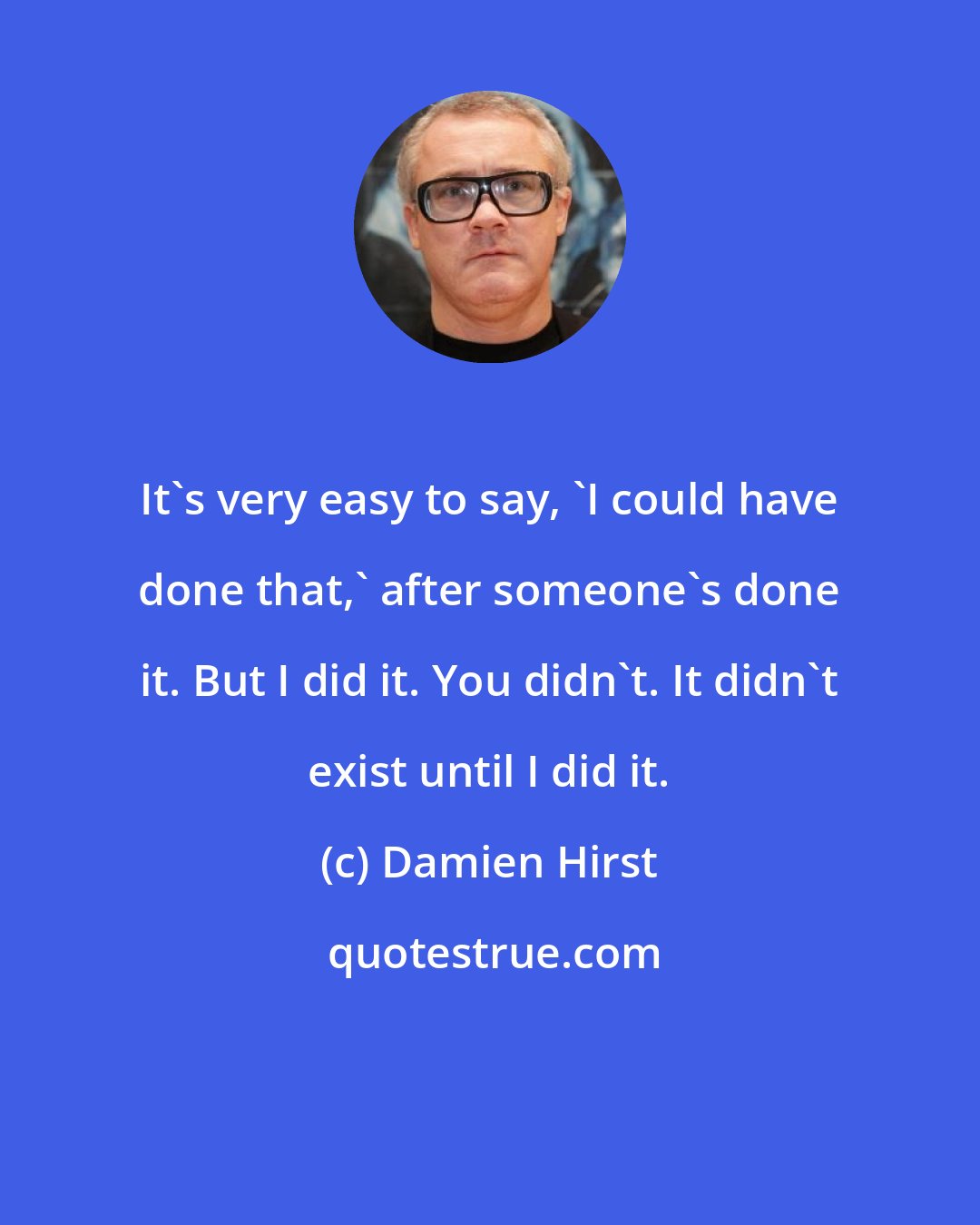 Damien Hirst: It's very easy to say, 'I could have done that,' after someone's done it. But I did it. You didn't. It didn't exist until I did it.