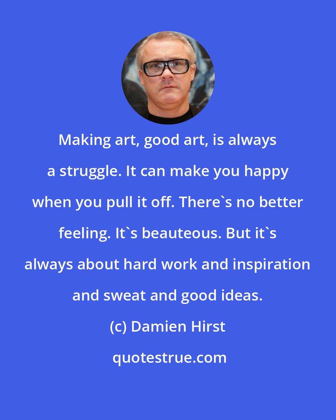 Damien Hirst: Making art, good art, is always a struggle. It can make you happy when you pull it off. There's no better feeling. It's beauteous. But it's always about hard work and inspiration and sweat and good ideas.