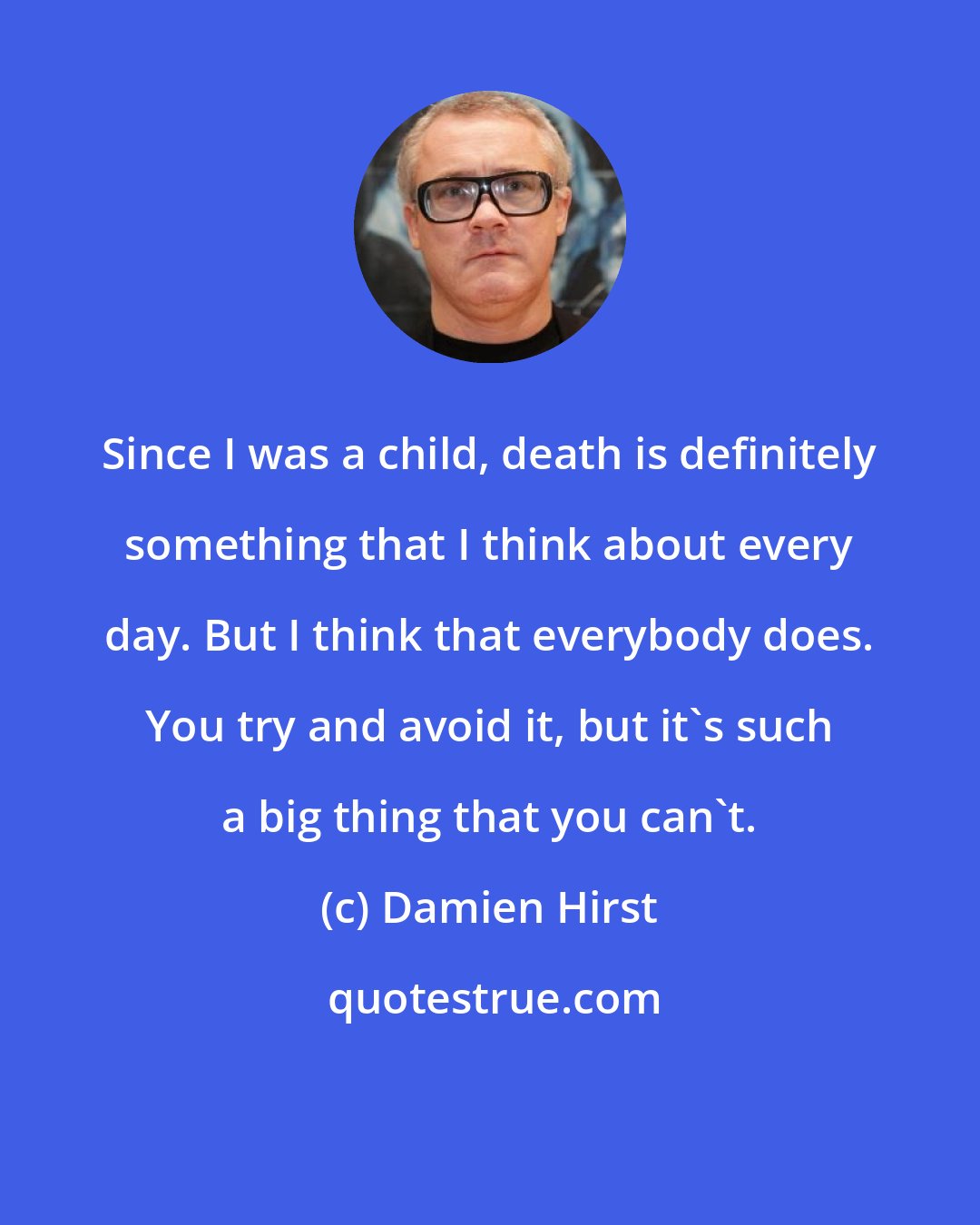 Damien Hirst: Since I was a child, death is definitely something that I think about every day. But I think that everybody does. You try and avoid it, but it's such a big thing that you can't.