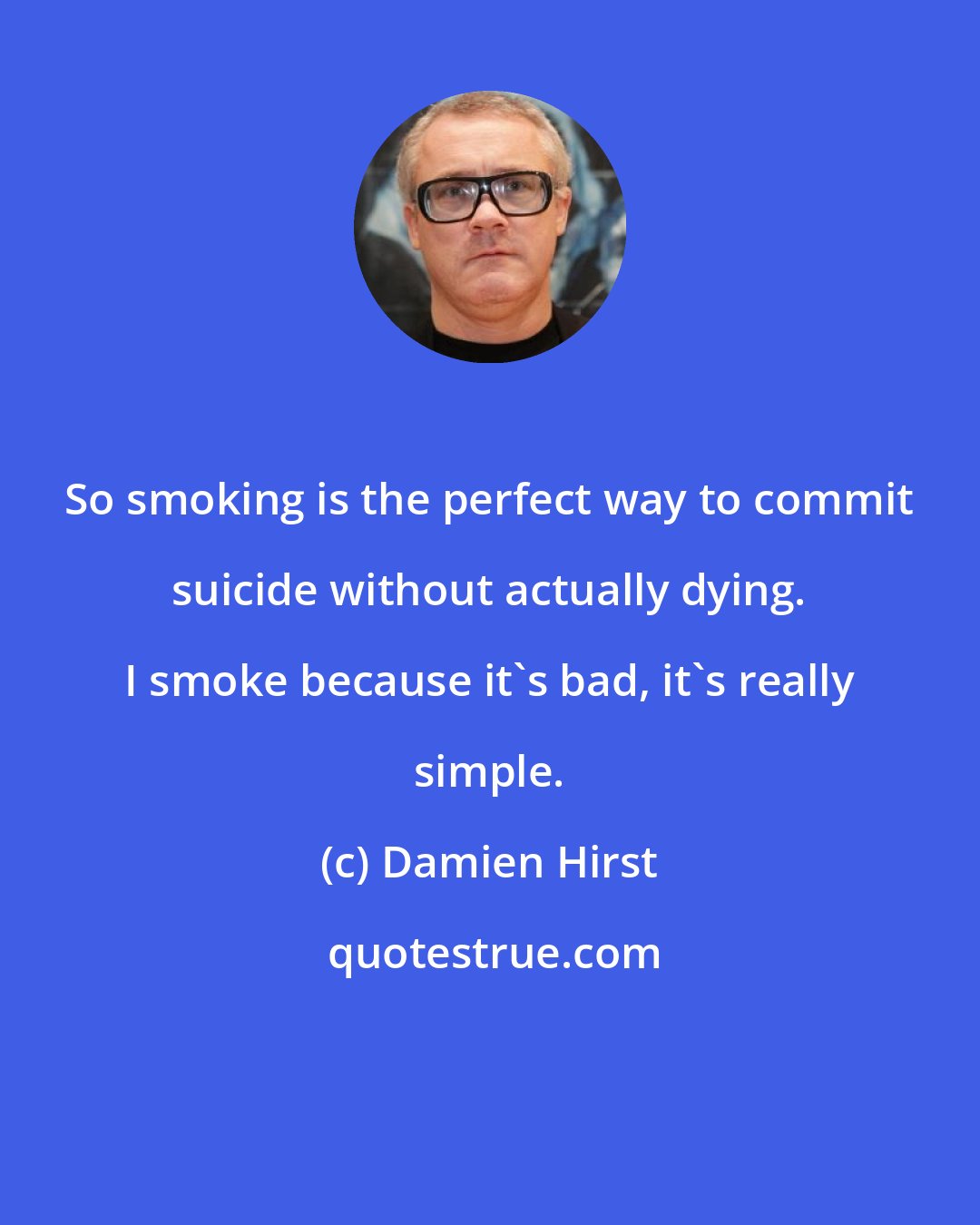 Damien Hirst: So smoking is the perfect way to commit suicide without actually dying. I smoke because it's bad, it's really simple.