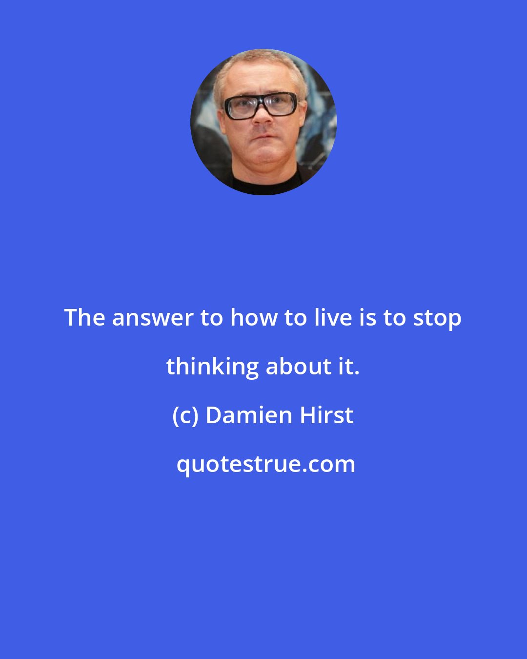 Damien Hirst: The answer to how to live is to stop thinking about it.