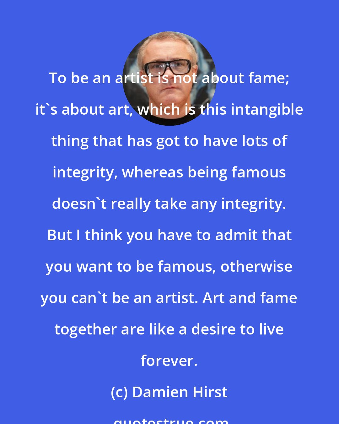 Damien Hirst: To be an artist is not about fame; it's about art, which is this intangible thing that has got to have lots of integrity, whereas being famous doesn't really take any integrity. But I think you have to admit that you want to be famous, otherwise you can't be an artist. Art and fame together are like a desire to live forever.