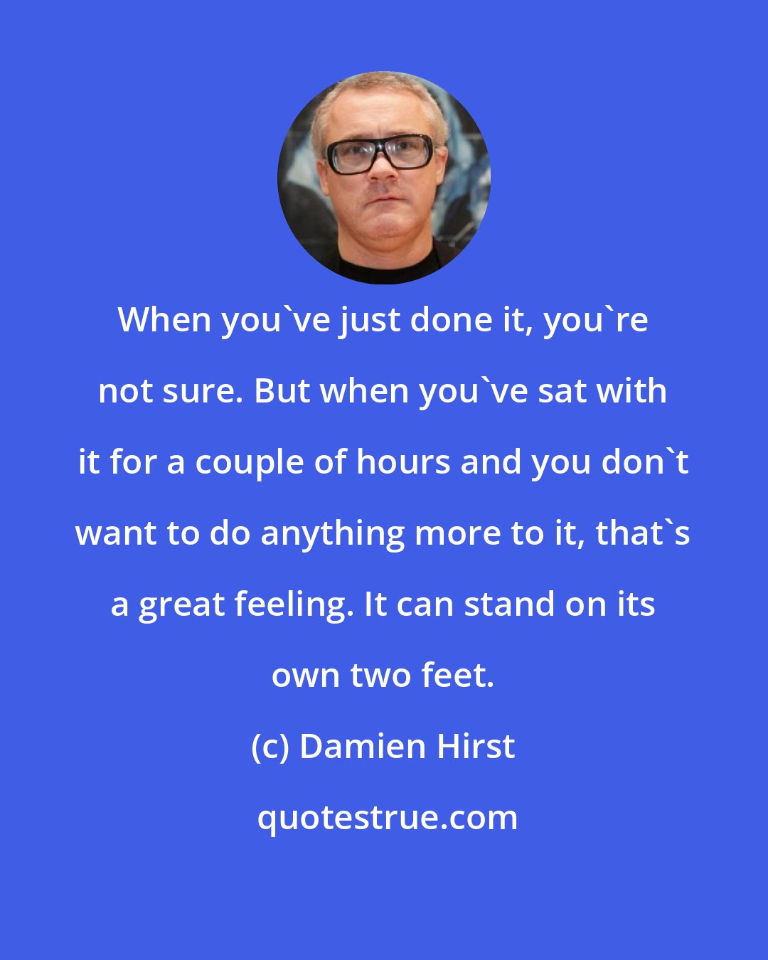 Damien Hirst: When you've just done it, you're not sure. But when you've sat with it for a couple of hours and you don't want to do anything more to it, that's a great feeling. It can stand on its own two feet.