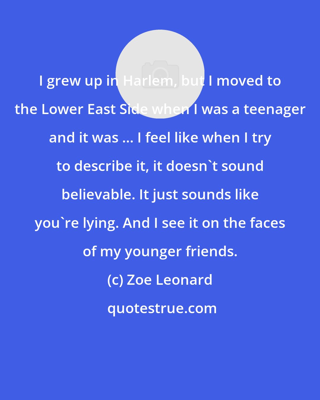 Zoe Leonard: I grew up in Harlem, but I moved to the Lower East Side when I was a teenager and it was ... I feel like when I try to describe it, it doesn't sound believable. It just sounds like you're lying. And I see it on the faces of my younger friends.