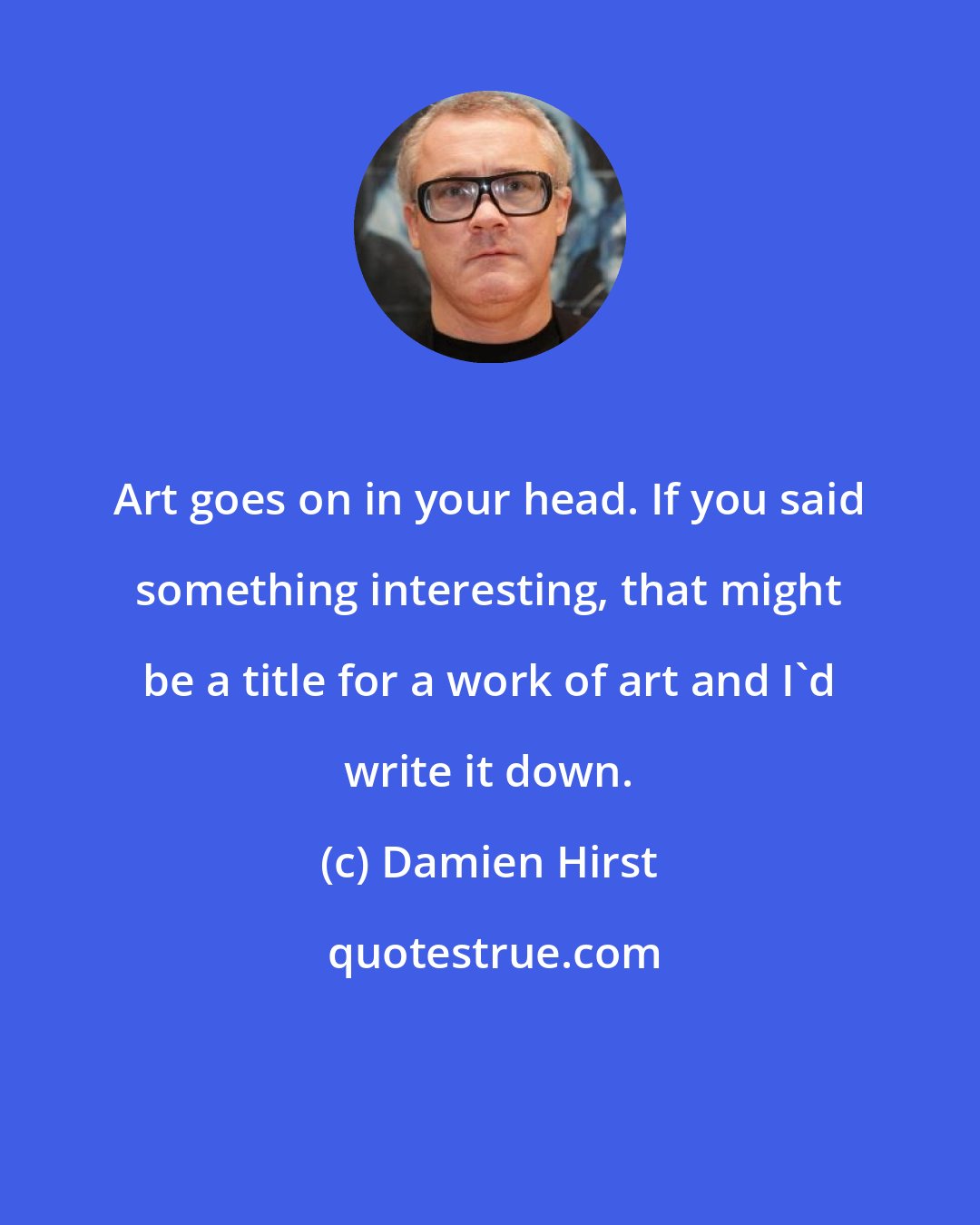 Damien Hirst: Art goes on in your head. If you said something interesting, that might be a title for a work of art and I'd write it down.