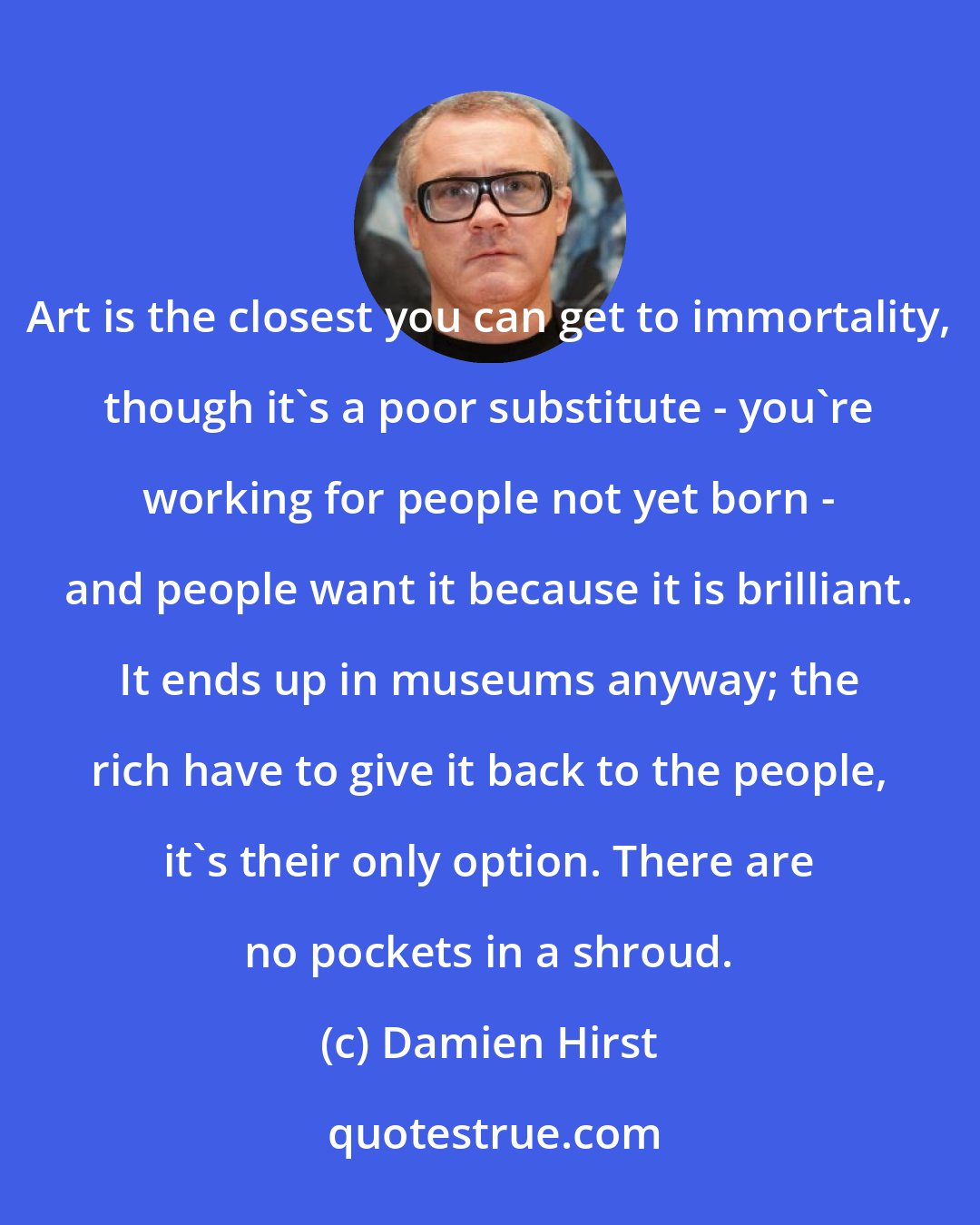 Damien Hirst: Art is the closest you can get to immortality, though it's a poor substitute - you're working for people not yet born - and people want it because it is brilliant. It ends up in museums anyway; the rich have to give it back to the people, it's their only option. There are no pockets in a shroud.