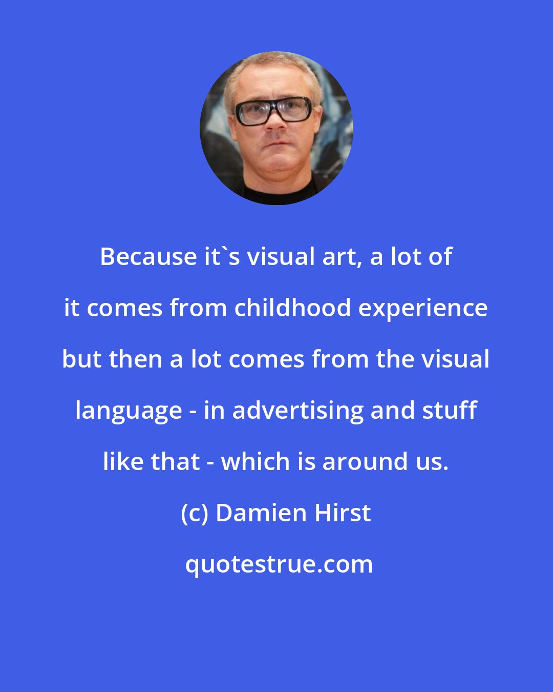 Damien Hirst: Because it's visual art, a lot of it comes from childhood experience but then a lot comes from the visual language - in advertising and stuff like that - which is around us.