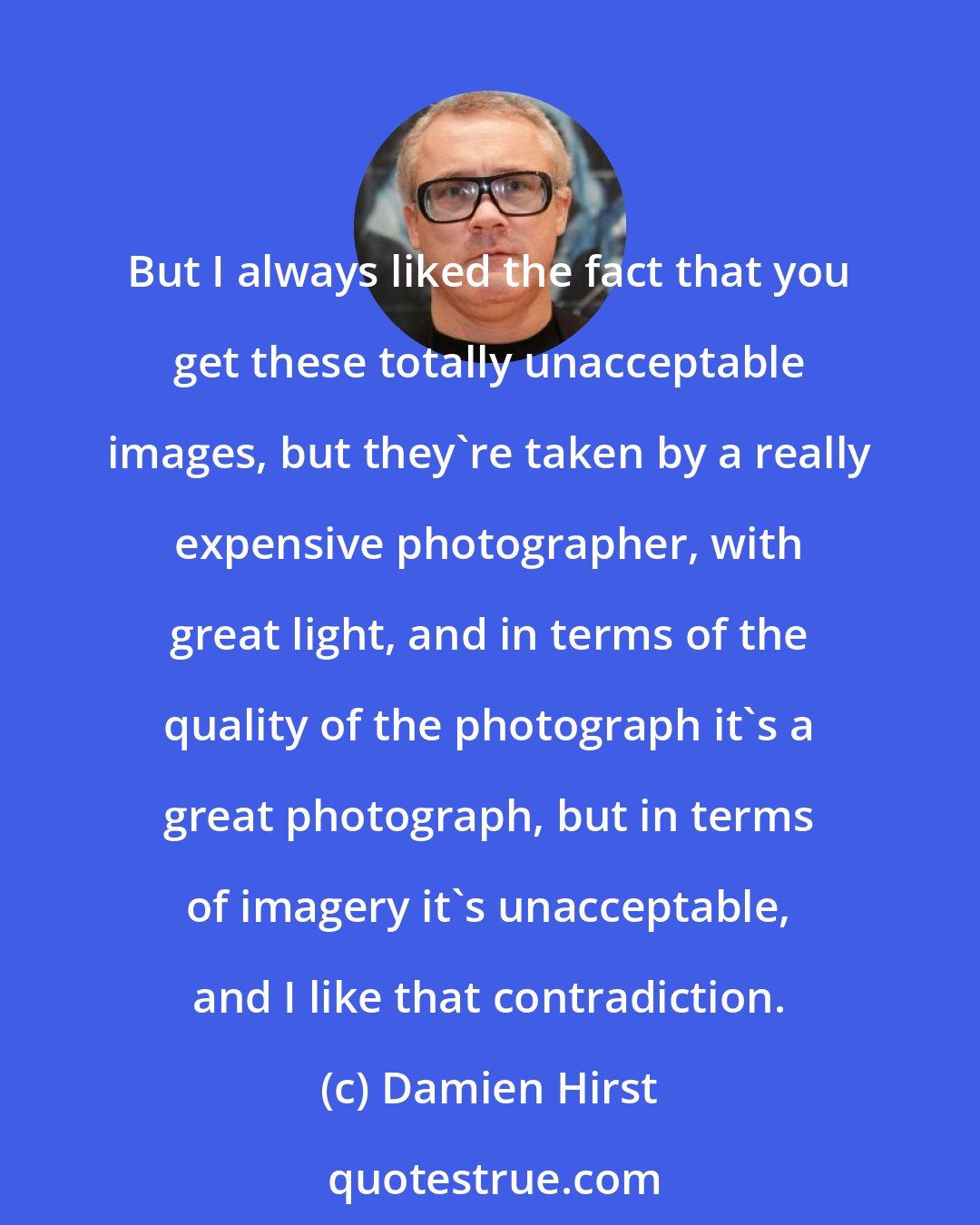 Damien Hirst: But I always liked the fact that you get these totally unacceptable images, but they're taken by a really expensive photographer, with great light, and in terms of the quality of the photograph it's a great photograph, but in terms of imagery it's unacceptable, and I like that contradiction.