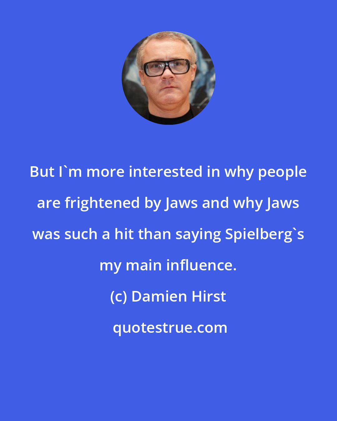 Damien Hirst: But I'm more interested in why people are frightened by Jaws and why Jaws was such a hit than saying Spielberg's my main influence.