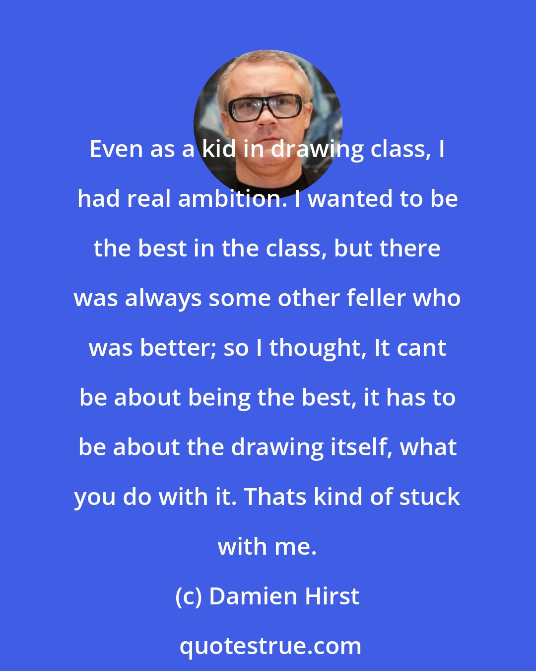 Damien Hirst: Even as a kid in drawing class, I had real ambition. I wanted to be the best in the class, but there was always some other feller who was better; so I thought, It cant be about being the best, it has to be about the drawing itself, what you do with it. Thats kind of stuck with me.