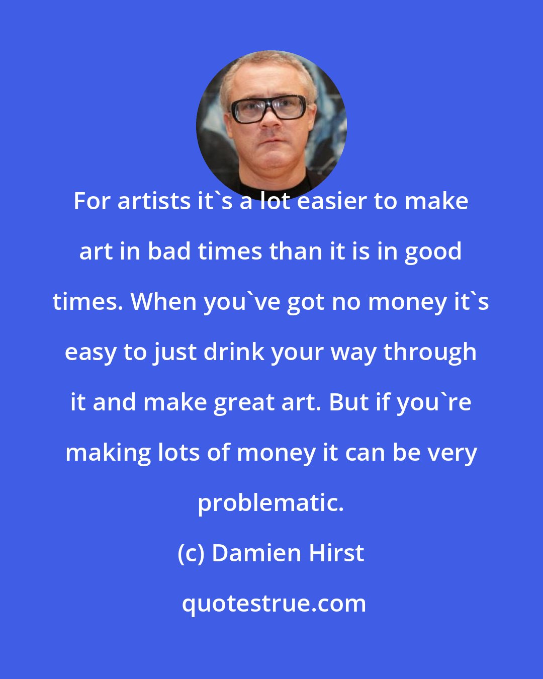 Damien Hirst: For artists it's a lot easier to make art in bad times than it is in good times. When you've got no money it's easy to just drink your way through it and make great art. But if you're making lots of money it can be very problematic.