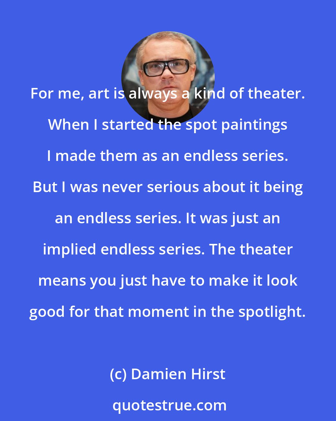 Damien Hirst: For me, art is always a kind of theater. When I started the spot paintings I made them as an endless series. But I was never serious about it being an endless series. It was just an implied endless series. The theater means you just have to make it look good for that moment in the spotlight.